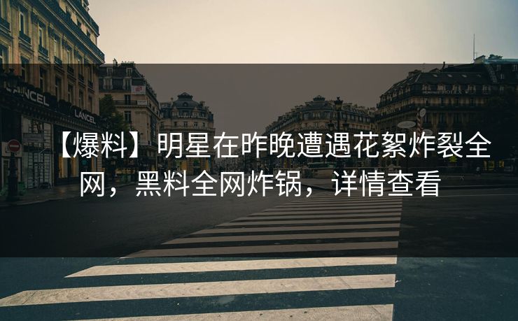 【爆料】明星在昨晚遭遇花絮炸裂全网，黑料全网炸锅，详情查看