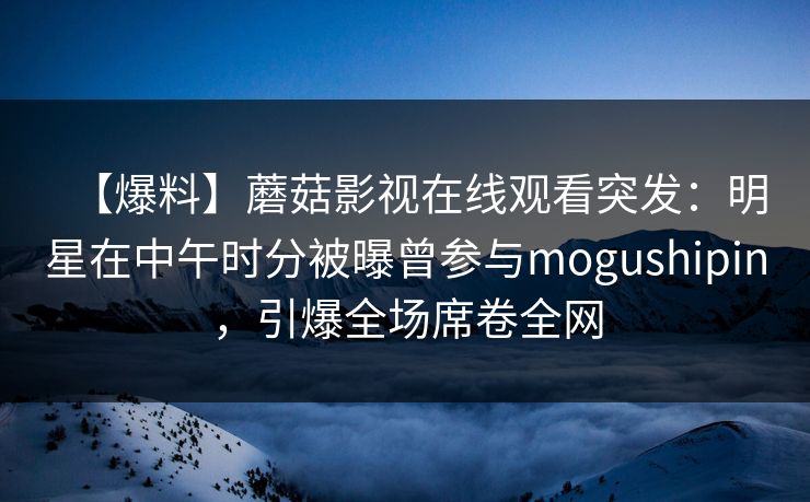 【爆料】蘑菇影视在线观看突发：明星在中午时分被曝曾参与mogushipin，引爆全场席卷全网