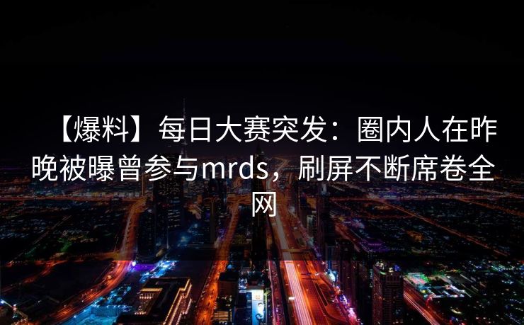 【爆料】每日大赛突发：圈内人在昨晚被曝曾参与mrds，刷屏不断席卷全网