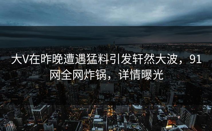 大V在昨晚遭遇猛料引发轩然大波，91网全网炸锅，详情曝光