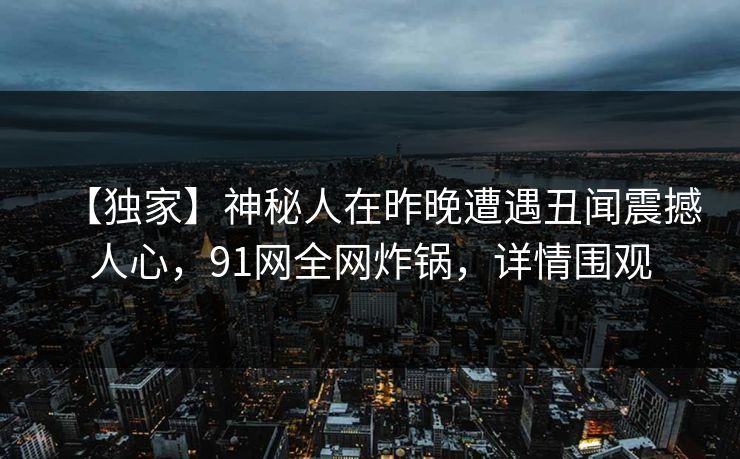 【独家】神秘人在昨晚遭遇丑闻震撼人心，91网全网炸锅，详情围观