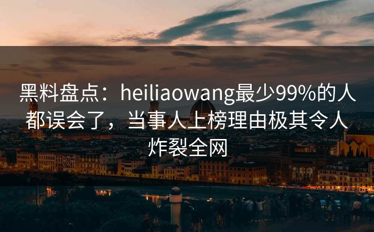 黑料盘点：heiliaowang最少99%的人都误会了，当事人上榜理由极其令人炸裂全网