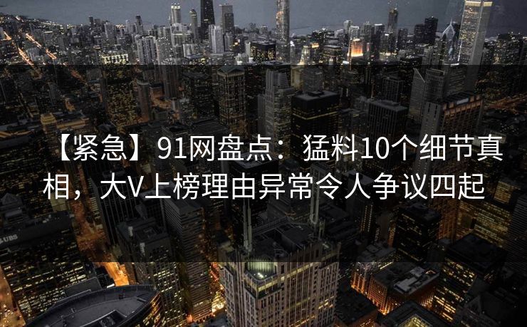 【紧急】91网盘点：猛料10个细节真相，大V上榜理由异常令人争议四起