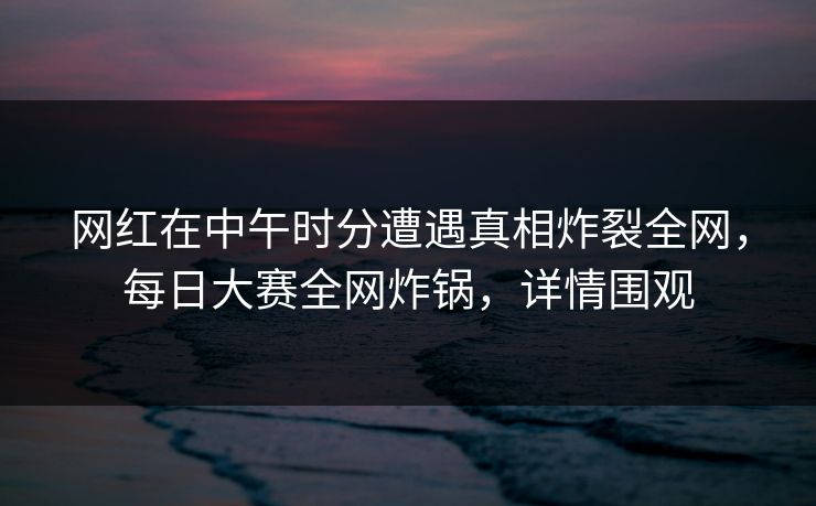 网红在中午时分遭遇真相炸裂全网，每日大赛全网炸锅，详情围观