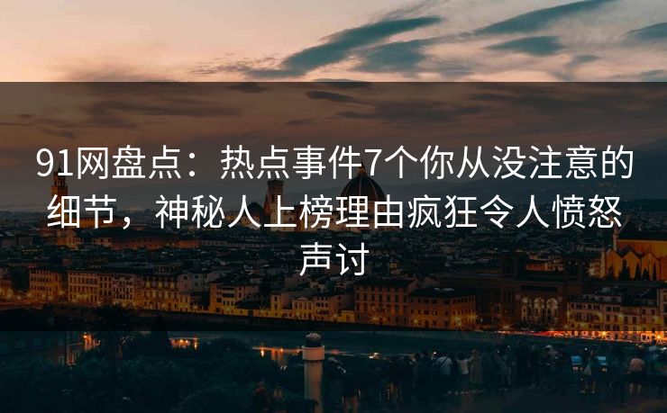 91网盘点：热点事件7个你从没注意的细节，神秘人上榜理由疯狂令人愤怒声讨