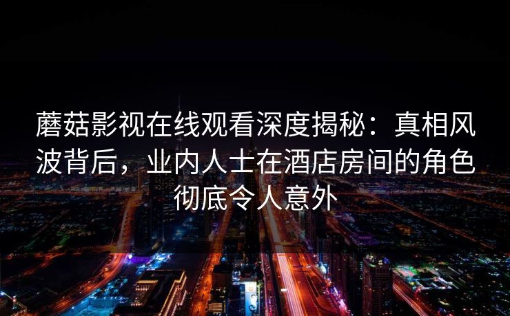 蘑菇影视在线观看深度揭秘：真相风波背后，业内人士在酒店房间的角色彻底令人意外