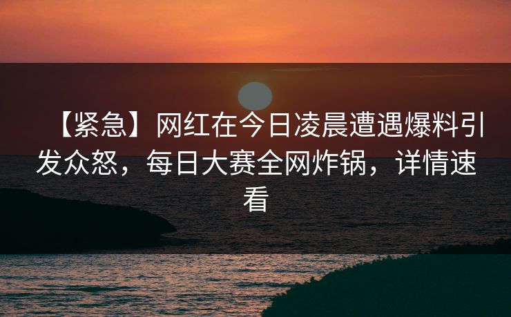 【紧急】网红在今日凌晨遭遇爆料引发众怒，每日大赛全网炸锅，详情速看