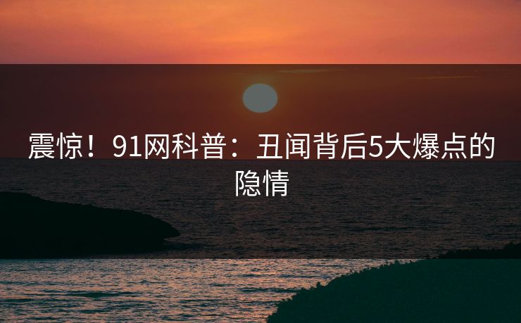 震惊！91网科普：丑闻背后5大爆点的隐情