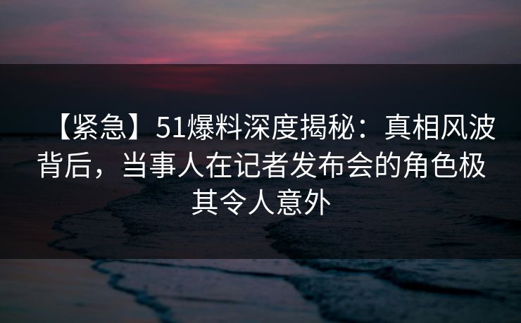 【紧急】51爆料深度揭秘:真相风波背后,当事人在记者发布会的角色极其令人意外 【紧急】51爆料深度揭秘:真相风波背后,当事人在记者发布会的角色极其令人意外