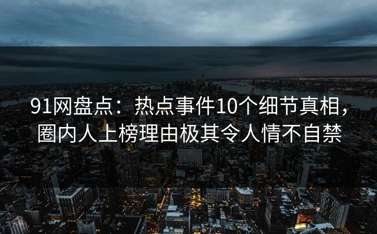 91网盘点：热点事件10个细节真相，圈内人上榜理由极其令人情不自禁