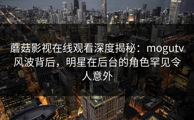 蘑菇影视在线观看深度揭秘：mogutv风波背后，明星在后台的角色罕见令人意外