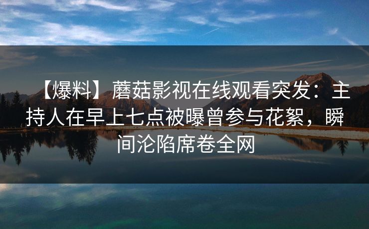 【爆料】蘑菇影视在线观看突发：主持人在早上七点被曝曾参与花絮，瞬间沦陷席卷全网