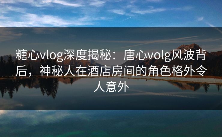 糖心vlog深度揭秘:唐心volg风波背后,神秘人在酒店房间的角色格外令人意外 糖心vlog深度揭秘:唐心volg风波背后,神秘人在酒店房间的角色格外令人意外