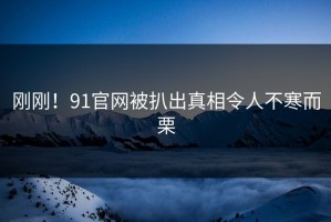 刚刚！91官网被扒出真相令人不寒而栗