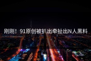 刚刚！91原创被扒出牵扯出N人黑料