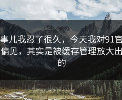 这事儿我忍了很久，今天我对91官网的偏见，其实是被缓存管理放大出来的