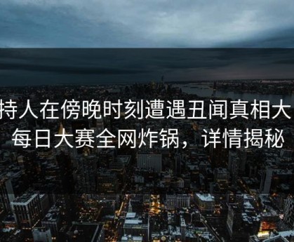 主持人在傍晚时刻遭遇丑闻真相大白，每日大赛全网炸锅，详情揭秘