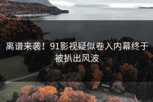 离谱来袭！91影视疑似卷入内幕终于被扒出风波