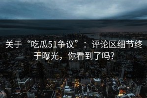 关于“吃瓜51争议”：评论区细节终于曝光，你看到了吗？