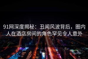 91网深度揭秘：丑闻风波背后，圈内人在酒店房间的角色罕见令人意外