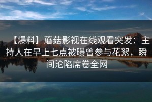 【爆料】蘑菇影视在线观看突发：主持人在早上七点被曝曾参与花絮，瞬间沦陷席卷全网