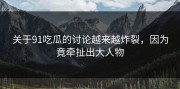 关于91吃瓜的讨论越来越炸裂，因为竟牵扯出大人物