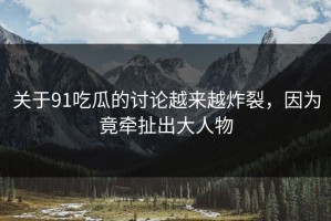 关于91吃瓜的讨论越来越炸裂，因为竟牵扯出大人物