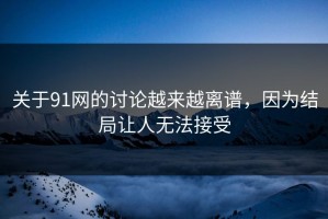 关于91网的讨论越来越离谱，因为结局让人无法接受