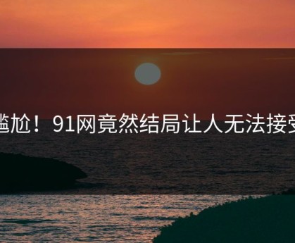 尴尬！91网竟然结局让人无法接受
