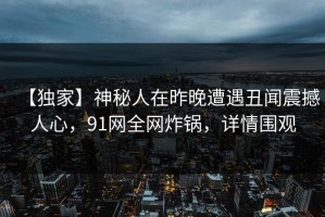 【独家】神秘人在昨晚遭遇丑闻震撼人心，91网全网炸锅，详情围观