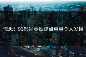 惊恐！91影视竟然疑点重重令人发懵