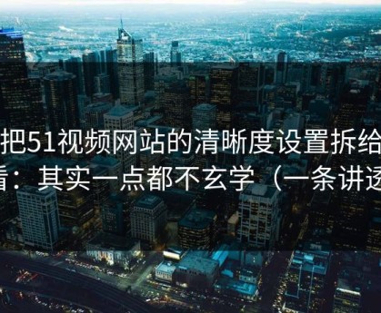 我把51视频网站的清晰度设置拆给你看：其实一点都不玄学（一条讲透）