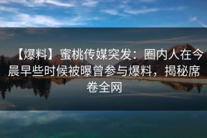 【爆料】蜜桃传媒突发：圈内人在今晨早些时候被曝曾参与爆料，揭秘席卷全网