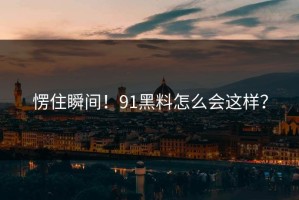 愣住瞬间！91黑料怎么会这样？