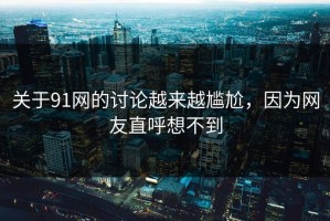 关于91网的讨论越来越尴尬，因为网友直呼想不到