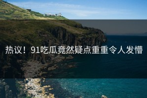 热议！91吃瓜竟然疑点重重令人发懵