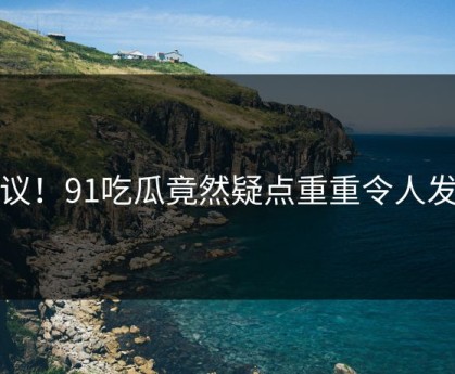 热议！91吃瓜竟然疑点重重令人发懵