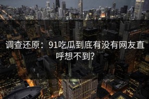 调查还原：91吃瓜到底有没有网友直呼想不到？