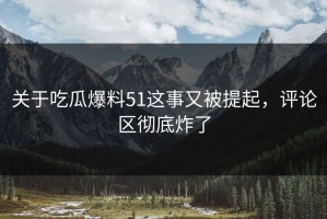 关于吃瓜爆料51这事又被提起，评论区彻底炸了