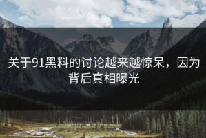 关于91黑料的讨论越来越惊呆，因为背后真相曝光