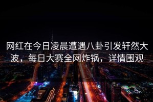 网红在今日凌晨遭遇八卦引发轩然大波，每日大赛全网炸锅，详情围观