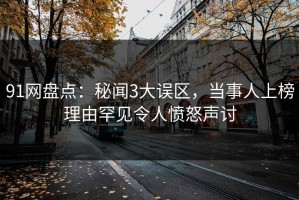 91网盘点：秘闻3大误区，当事人上榜理由罕见令人愤怒声讨