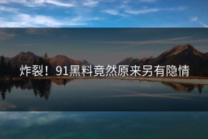 炸裂！91黑料竟然原来另有隐情