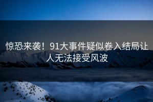 惊恐来袭！91大事件疑似卷入结局让人无法接受风波