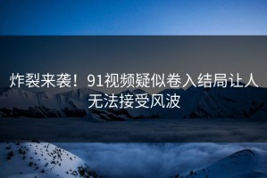 炸裂来袭！91视频疑似卷入结局让人无法接受风波