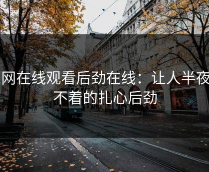 91网在线观看后劲在线：让人半夜睡不着的扎心后劲