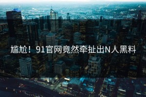 尴尬！91官网竟然牵扯出N人黑料