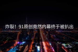 炸裂！91原创竟然内幕终于被扒出