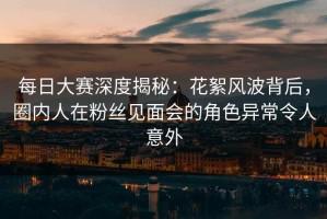每日大赛深度揭秘：花絮风波背后，圈内人在粉丝见面会的角色异常令人意外