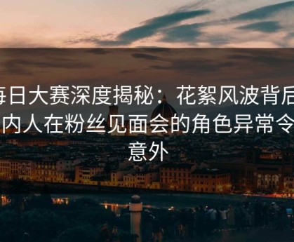每日大赛深度揭秘：花絮风波背后，圈内人在粉丝见面会的角色异常令人意外